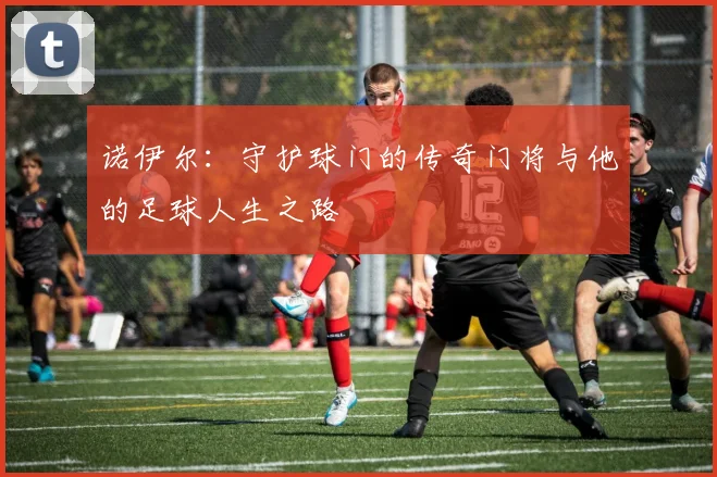 诺伊尔：守护球门的传奇门将与他的足球人生之路