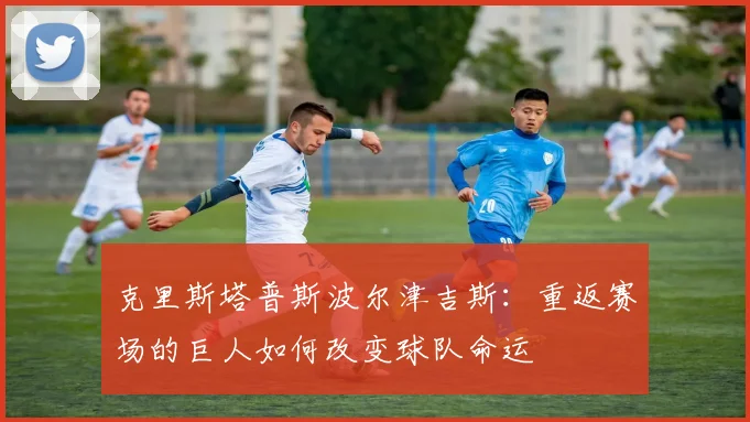 克里斯塔普斯波尔津吉斯：重返赛场的巨人如何改变球队命运