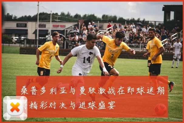 桑普多利亚与曼联激战在即球迷期待精彩对决与进球盛宴