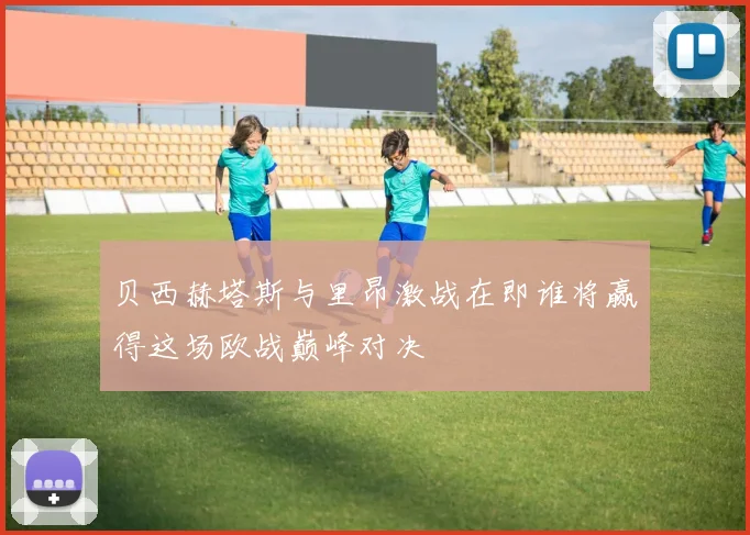 贝西赫塔斯与里昂激战在即谁将赢得这场欧战巅峰对决