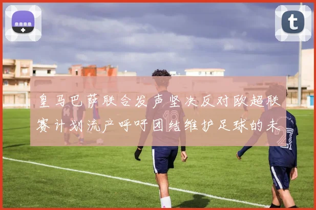 皇马巴萨联合发声坚决反对欧超联赛计划流产呼吁团结维护足球的未来