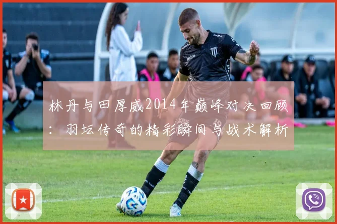 林丹与田厚威2014年巅峰对决回顾：羽坛传奇的精彩瞬间与战术解析