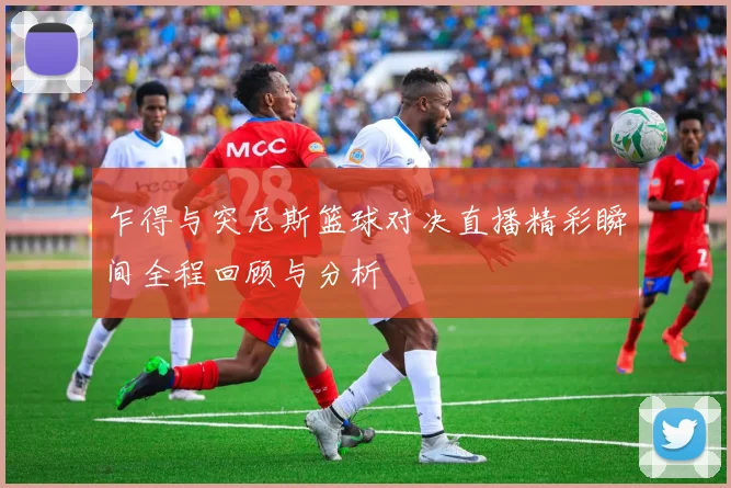 乍得与突尼斯篮球对决直播精彩瞬间全程回顾与分析