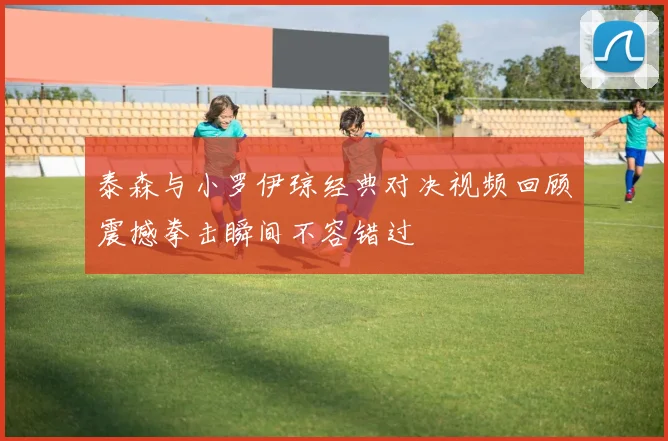 泰森与小罗伊琼经典对决视频回顾震撼拳击瞬间不容错过