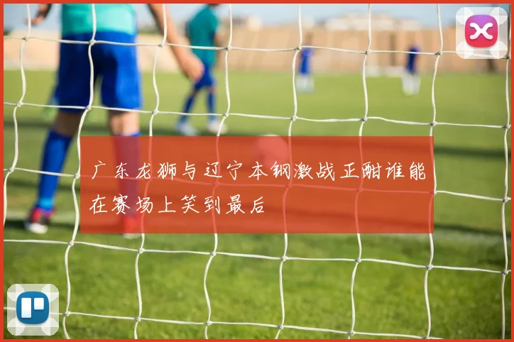 广东龙狮与辽宁本钢激战正酣谁能在赛场上笑到最后