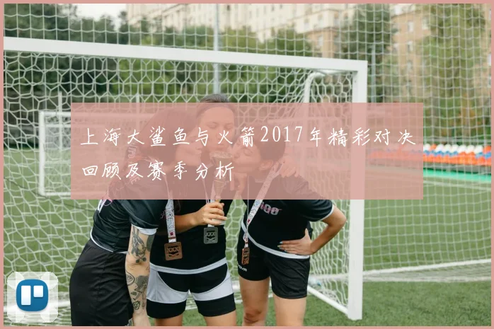 上海大鲨鱼与火箭2017年精彩对决回顾及赛季分析