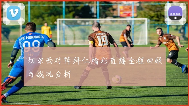 切尔西对阵拜仁精彩直播全程回顾与战况分析
