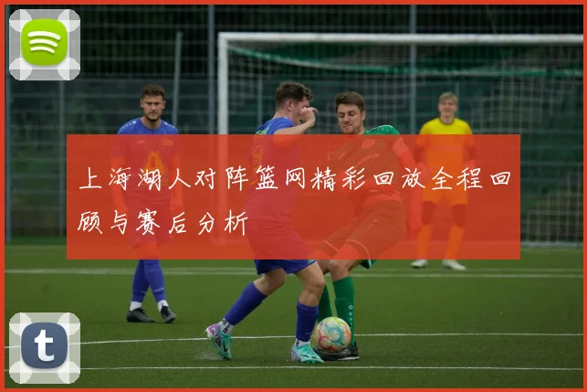 上海湖人对阵篮网精彩回放全程回顾与赛后分析