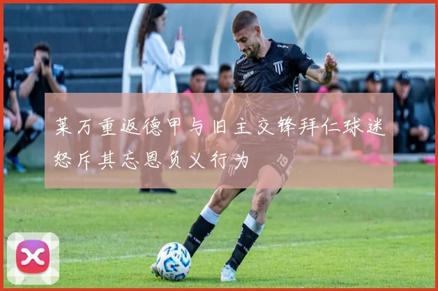 莱万重返德甲与旧主交锋拜仁球迷怒斥其忘恩负义行为