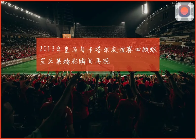 2013年皇马与卡塔尔友谊赛回顾球星云集精彩瞬间再现