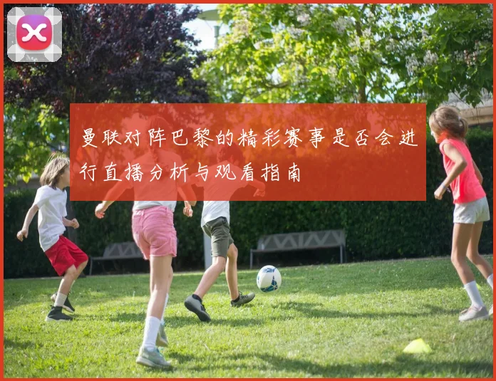 曼联对阵巴黎的精彩赛事是否会进行直播分析与观看指南