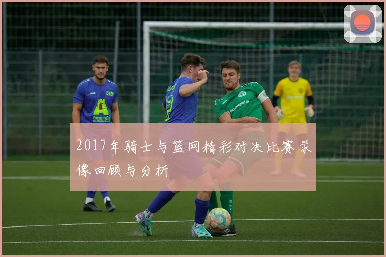 2017年骑士与篮网精彩对决比赛录像回顾与分析