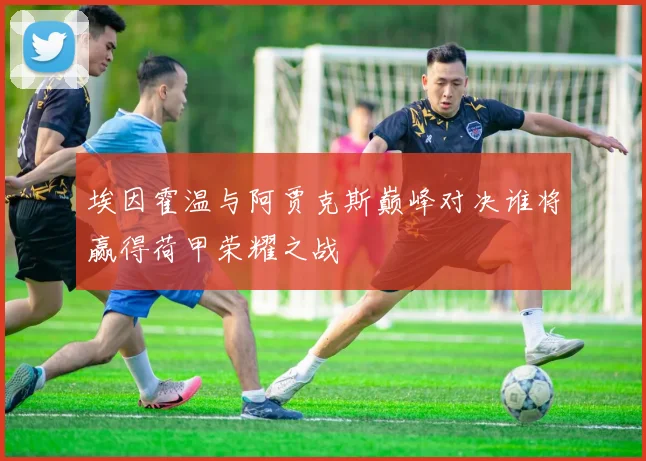 埃因霍温与阿贾克斯巅峰对决谁将赢得荷甲荣耀之战