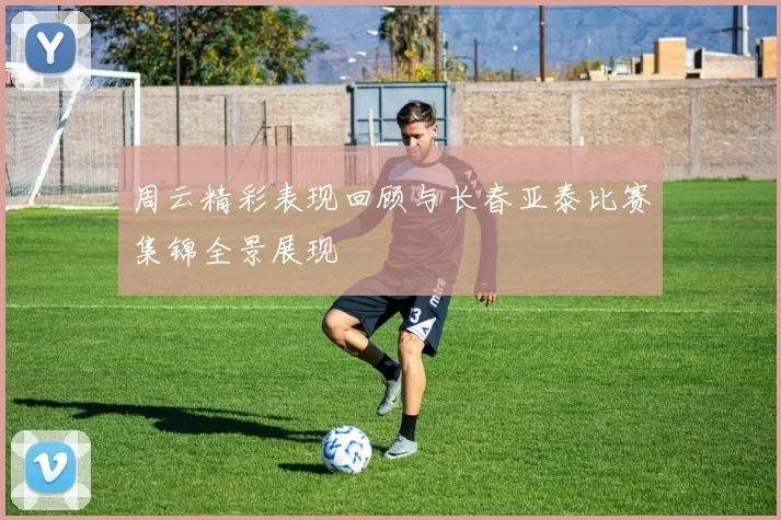 周云精彩表现回顾与长春亚泰比赛集锦全景展现