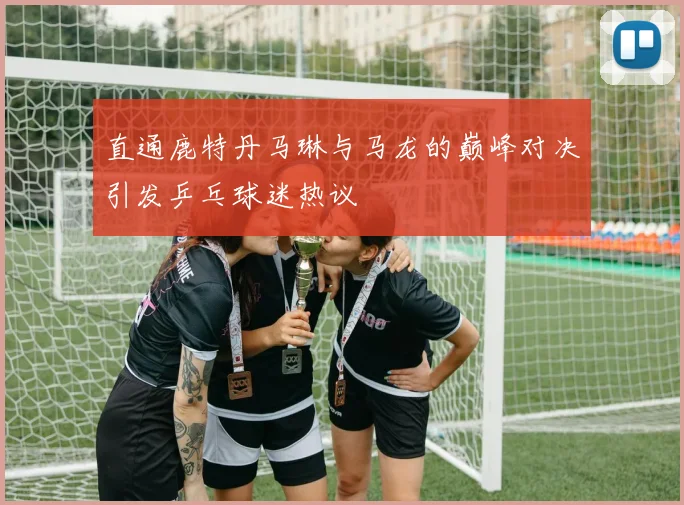 直通鹿特丹马琳与马龙的巅峰对决引发乒乓球迷热议