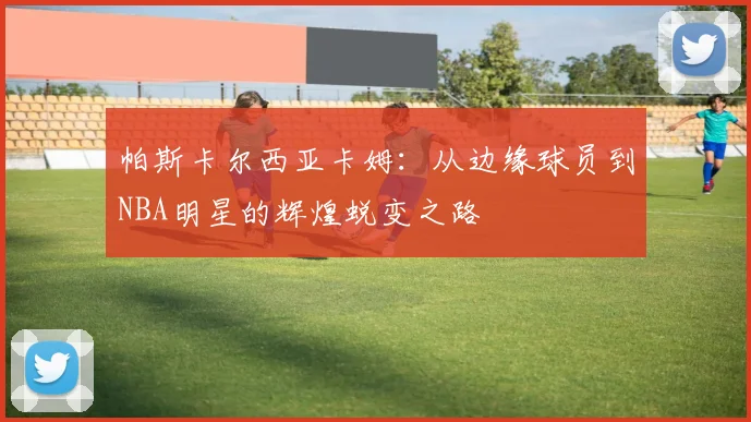 帕斯卡尔西亚卡姆：从边缘球员到NBA明星的辉煌蜕变之路