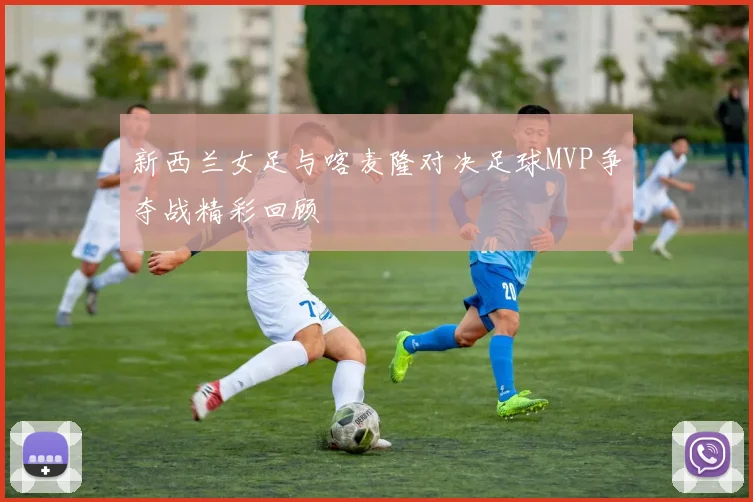 新西兰女足与喀麦隆对决足球MVP争夺战精彩回顾
