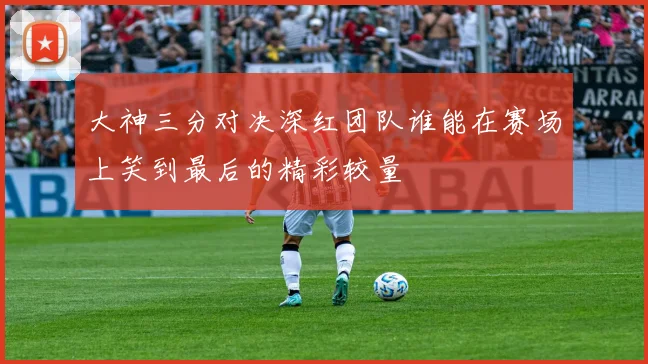 大神三分对决深红团队谁能在赛场上笑到最后的精彩较量
