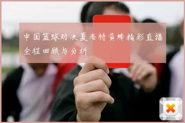 中国篮球对决夏洛特黄蜂精彩直播全程回顾与分析