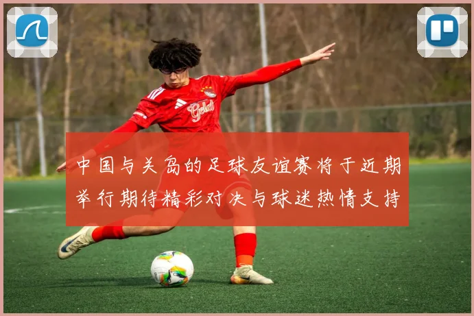 中国与关岛的足球友谊赛将于近期举行期待精彩对决与球迷热情支持