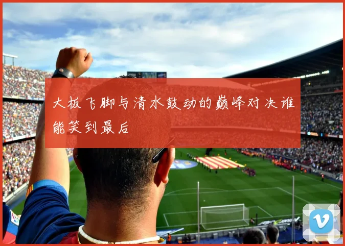 大板飞脚与清水鼓动的巅峰对决谁能笑到最后