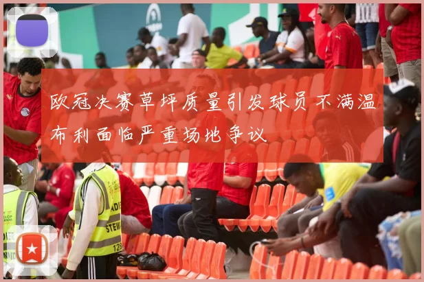 欧冠决赛草坪质量引发球员不满温布利面临严重场地争议