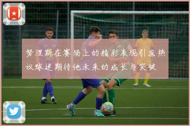 努涅斯在赛场上的精彩表现引发热议球迷期待他未来的成长与突破