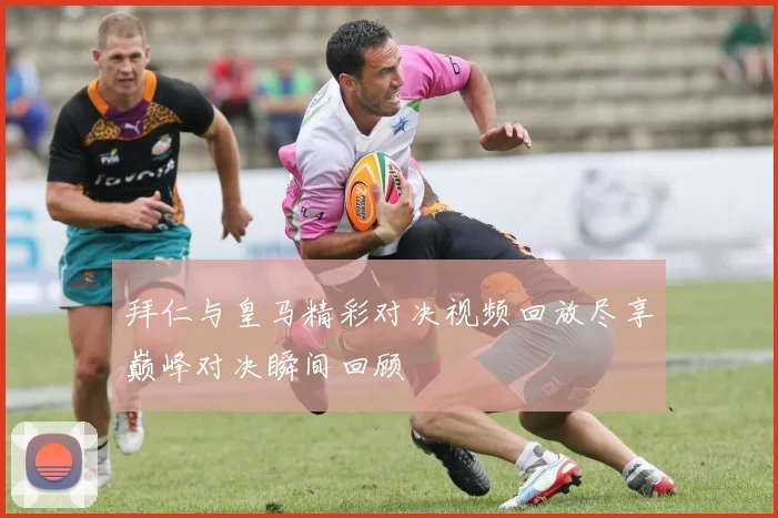 拜仁与皇马精彩对决视频回放尽享巅峰对决瞬间回顾