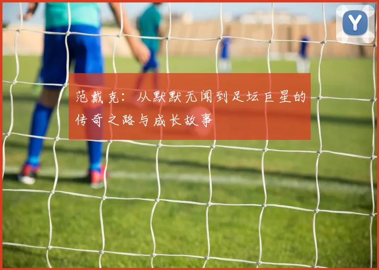 范戴克：从默默无闻到足坛巨星的传奇之路与成长故事