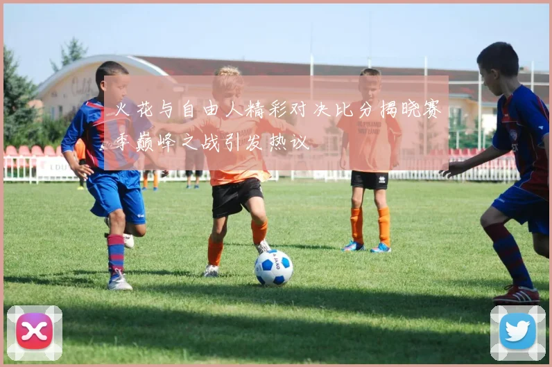 火花与自由人精彩对决比分揭晓赛季巅峰之战引发热议
