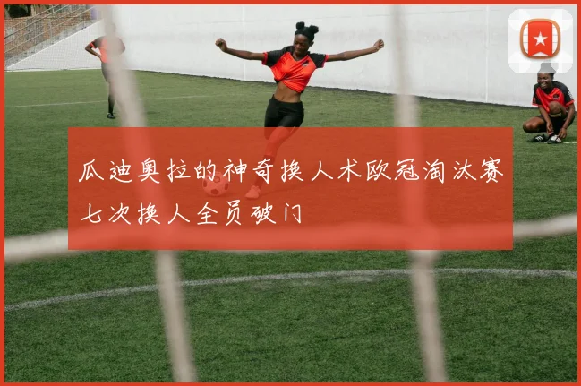 瓜迪奥拉的神奇换人术欧冠淘汰赛七次换人全员破门